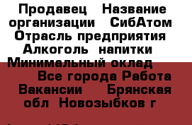 Продавец › Название организации ­ СибАтом › Отрасль предприятия ­ Алкоголь, напитки › Минимальный оклад ­ 16 000 - Все города Работа » Вакансии   . Брянская обл.,Новозыбков г.